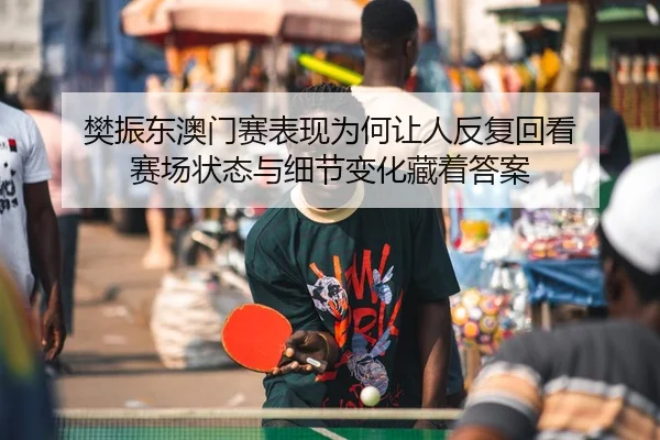 樊振东澳门赛表现为何让人反复回看 赛场状态与细节变化藏着答案